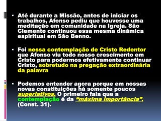 Até durante a Missão, antes de iniciar os trabalhos, Afonso pediu que houvesse uma meditação em comunidade na Igreja. São Clemente continuou essa mesma dinâmica espiritual em São Benno.Foi nessa contemplação de Cristo Redentor que Afonso viu todo nosso crescimento em Cristo para podermos efetivamente continuar Cristo, sobretudo na pregação extraordinária da palavraPodemos entender agora porque em nossas novas constituições há somente poucos superlativos. O primeiro fala que a contemplação é da “máxima importância”.(Const. 31). 