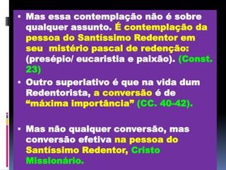 Mas essa contemplação não é sobre qualquer assunto. É contemplação da pessoa do Santíssimo Redentor em  seu  mistério pascal de redenção:(presépio/ eucaristia e paixão).(Const. 23)Outro superlativo é que na vida dum Redentorista, a conversão é de “máxima importância”(CC. 40-42). Mas não qualquer conversão, mas conversão efetiva na pessoa do Santíssimo Redentor,Cristo Missionário.