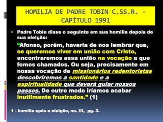 HOMILIA DE PADRE TOBIN C.SS.R. - CAPÍTULO 1991Padre Tobin disse o seguinte em sua homilia depois de sua eleição: “Afonso, porém, haveria de nos lembrar que,se queremos viver em união com Cristo,encontraremos essa uniãona vocação a que fomos chamados. Ou seja, precisamente em nossa vocação demissionários redentoristas descobriremos asantidadee aespiritualidadeque deverá guiar nossos passos. De outro modo iríamos acabar inutilmente frustrados.” (1)1 - homilia após a eleição, no. III,  pg. 3. 