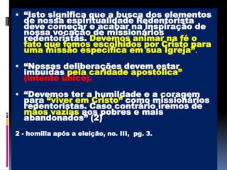 “Isto significa que a busca dos elementos de nossa espiritualidade Redentorista deve começar e acabar na inspiração de nossa vocação de missionários redentoristas. Devemos animar na fé o fato que fomos escolhidos por Cristo para uma missão específica em sua Igreja”.“Nossas deliberações devem estar imbuídas pela caridade apostólica” (intento único). “Devemos ter a humildade e a coragem para “viver em Cristo”como missionários redentoristas. Caso contrário iremos de mãos vazias aos pobres e mais abandonados” (2)2 - homilia após a eleição, no. III,  pg. 3. 
