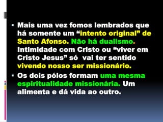 Mais uma vez fomos lembrados que há somente um “intento original” de Santo Afonso.Não há dualismo. Intimidade com Cristo ou “viver em Cristo Jesus” só  vai ter sentido vivendo nosso ser missionário.Os dois pólos formam uma mesma espiritualidade missionária. Um alimenta e dá vida ao outro.