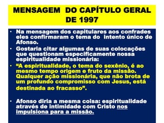 MENSAGEM  DO CAPÍTULO GERAL DE 1997 Na mensagem dos capitulares aos confrades eles confirmaram o tema do  intento único de Afonso. Gostaria citar algumas de suas colocações que questionam especificamente nossa espiritualidade missionária: “A espiritualidade, o tema do sexênio, é ao mesmo tempo origem e fruto da missão. Qualquer ação missionária, que não brota de um profundo compromissocom Jesus, está 	destinada ao fracasso”. Afonso diria a mesma coisa: espiritualidade através de intimidade com Cristo nos impulsiona para a missão.