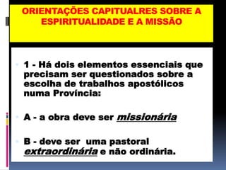 ORIENTAÇÕES CAPITUALRES SOBRE AESPIRITUALIDADE E A MISSÃO1 - Há dois elementos essenciais que precisam ser questionados sobre a escolha de trabalhos apostólicos numa Província:A - a obra deve ser missionáriaB - deve ser  uma pastoral extraordinária e não ordinária.