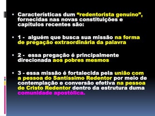 Características dum “redentorista genuíno”, fornecidas nas novas constituições e capítulos recentes são:1 -  alguém que busca sua missão na forma de pregação extraordinária da palavra2 -  essa pregação é principalmente direcionada aos pobres mesmos3 - essa missão é fortalecida pela união com a pessoa do Santíssimo Redentor por meio de contemplação e conversão efetiva na pessoa de Cristo Redentor dentro da estrutura duma comunidade apostólica.