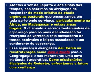 Atentos à voz do Espírito e aos sinais dos tempos, nos sentimos na obrigação de responder de modo criativo às atuais urgências pastorais que encontramos em toda parte onde servimos,particularmente na África, em Madagascar e outras áreas frágeis.O chamado a sermos testemunhas de esperança para os mais abandonados foi reforçado ao vermos o zelo missionário de tantos confrades e leigos associados e um sentimento de esperança. Essa esperança evangélica deu forma na reestruturaçãocomodom e tarefapara a Congregação e não meramente uma nova instância burocrática. Como missionários discípulos do Redentor, enfrentamos o futuro com confiança 