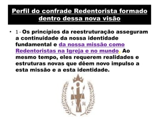 Perfil do confrade Redentorista formado dentro dessa nova visão1 - Os princípios da reestruturação asseguram a continuidade da nossa identidade fundamental e da nossa missão como Redentoristas na Igreja e no mundo.Ao mesmo tempo, eles requerem realidades e estruturas novas que dêem novo impulso a esta missão e a esta identidade.