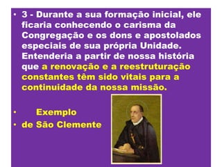 3 - Durante a sua formação inicial, ele ficaria conhecendo o carisma da Congregação e os dons e apostolados especiais de sua própria Unidade. Entenderia a partir de nossa história quea renovação e a reestruturação constantes têm sido vitais para a continuidade da nossa missão.      Exemplode São Clemente
