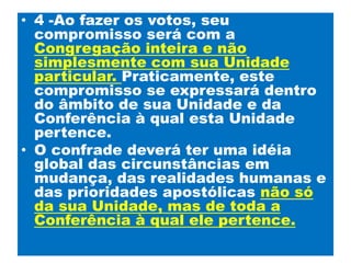 4 -Ao fazer os votos, seu compromisso será com a Congregação inteira e não simplesmente com sua Unidade particular. Praticamente, este compromisso se expressará dentro do âmbito de sua Unidade e da Conferência à qual esta Unidade pertence. O confrade deverá ter uma idéia global das circunstâncias em mudança, das realidades humanas e das prioridades apostólicas não só da sua Unidade, mas de toda a Conferência à qual ele pertence.