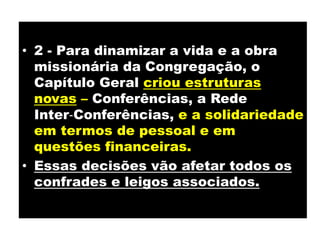 2 - Para dinamizar a vida e a obra missionária da Congregação, o Capítulo Geral criou estruturas novas – Conferências, a Rede Inter‐Conferências,e a solidariedade em termos de pessoal e em questões financeiras. Essas decisões vão afetar todos os confrades e leigos associados.
