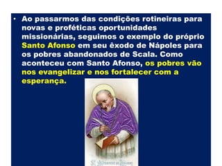 Ao passarmos das condições rotineiras para novas e proféticas oportunidades missionárias, seguimos o exemplo do próprio Santo Afonso em seu êxodo de Nápoles para os pobres abandonados de Scala. Como aconteceu com Santo Afonso, os pobres vão nos evangelizar e nos fortalecer com a esperança.