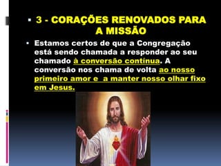 3 - CORAÇÕES RENOVADOS PARA A MISSÃOEstamos certos de que a Congregação está sendo chamada a responder ao seu chamado à conversão contínua. A conversão nos chama de volta ao nosso primeiro amor e  a manter nosso olhar fixo em Jesus. 