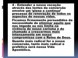 4 - Entender a nossa vocação através das lentes da conversão envolve um ‘pleno e contínuo’ processo de renovação de todos os aspectos de nossas vidas.Ficamos firmemente persuadidos da necessidade de eliminar aquilo que nos impede ou nos limita na vivência de nosso carisma e do chamado a crescermos mais intensamente em nosso compromisso com o Reino de Deus. Quanto mais radical for a nossa conversão, tanto mais radical e profética será nossa Vida Apostólica. 