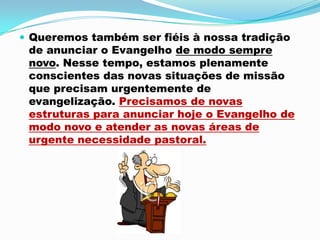 Queremos também ser fiéis à nossa tradição de anunciar o Evangelho de modo sempre novo. Nesse tempo, estamos plenamente conscientes das novas situações de missão que precisam urgentemente de evangelização. Precisamos de novas estruturas para anunciar hoje o Evangelho de modo novo e atender as novas áreas de urgente necessidade pastoral.
