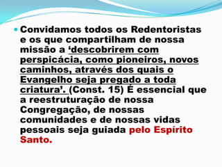 Convidamos todos os Redentoristas e os que compartilham de nossa missão a ‘descobrirem com perspicácia, como pioneiros, novos caminhos, através dos quais o Evangelho seja pregado a toda criatura’. (Const. 15) É essencial que a reestruturação de nossa Congregação, de nossas comunidades e de nossas vidas pessoais seja guiada pelo Espírito Santo. 