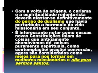 Com a volta às origens, o carisma e a espiritualidade redentorista deveria afastar-se definitivamente do perigo de dualismoque havia perturbado a harmonia da vida missionária em seu conjunto.  É interessante notar como nossas novas Constituições falam de coisas que antigamente chamávamos de  coisas puramente espirituais, como contemplação/ oração/ conversão, agora são considerados como meios para nos formar em melhores missionários e não para sermos santos. 