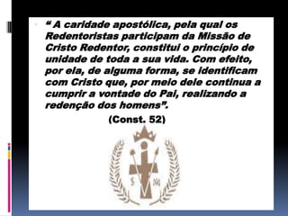 “ A caridade apostólica, pela qual os Redentoristas participam da Missão de Cristo Redentor, constitui o princípio de unidade de toda a sua vida. Com efeito, por ela, de alguma forma, se identificam com Cristo que, por meio dele continua a cumprir a vontade do Pai, realizando a redenção dos homens”.			      (Const. 52)