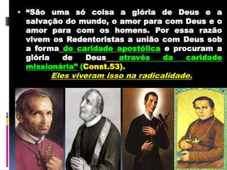 “São uma só coisa a glória de Deus e a salvação do mundo,o amor para com Deus e o amor para com os homens.Por essa razão vivem os Redentoristas a união com Deus sob a formade caridade apostólicae procuram a glória de Deusatravés da caridade missionária” (Const.53). Eles viveram isso na radicalidade. 