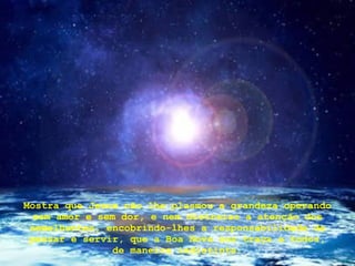 Mostra que Jesus não lhe plasmou a grandeza operando sem amor e sem dor, e nem distraias a atenção dos semelhantes, encobrindo-lhes a responsabilidade de pensar e servir, que a Boa Nova nos traça a todos, de maneira indistinta. 