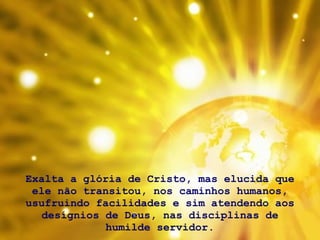 Exalta a glória de Cristo, mas elucida que ele não transitou, nos caminhos humanos, usufruindo facilidades e sim atendendo aos desígnios de Deus, nas disciplinas de humilde servidor. 