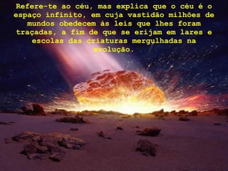 Refere-te ao céu, mas explica que o céu é o espaço infinito, em cuja vastidão milhões de mundos obedecem às leis que lhes foram traçadas, a fim de que se erijam em lares e escolas das criaturas mergulhadas na evolução. 