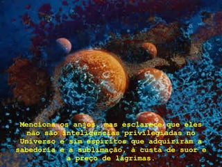 Menciona os anjos, mas esclarece que eles não são inteligências privilegiadas no Universo e sim espíritos que adquiriram a sabedoria e a sublimação, à custa de suor e a preço de lágrimas. 