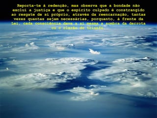 Reporta-te à redenção, mas observa que a bondade não exclui a justiça e que o espírito culpado é constrangido ao resgate de si próprio, através da reencarnação, tantas vezes quantas sejam necessárias, porquanto, à frente da Lei, cada consciência deve a si mesma a sombra da derrota ou o clarão do triunfo. 