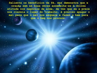 Salienta os benefícios da fé, mas demonstra que a oração sem as boas obras assemelha-se à dolosa atitude nos negócios da alma, de vez que se a prece nos clareia o lugar do trabalho, é preciso apagar o mal para que o mal nos esqueça e fazer o bem para que o bem nos procure. 