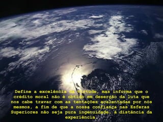 Define a excelência da virtude, mas informa que o crédito moral não é obtido em deserção da luta que nos cabe travar com as tentações acalentadas por nós mesmos, a fim de que a nossa confiança nas Esferas Superiores não seja pura ingenuidade, à distância da experiência. 