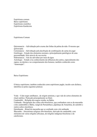 Espiritismo comum
Baixo espiritismo
Espiritismo cientifico
Espiritismo Kardecista




Espiritismo Comum



Quiromancia – Adivinhação pelo exame das linhas da palma da mão. O mesmo que
quiroscopia.
Cartomancia – Adivinhação pela decifração de combinações de cartas de jogar
Grafologia – Estudo dos elementos normais e principalmente patológicos de uma
personalidade, feito através de sua escrita
Hidromancia – Arte de adivinhar por meio de água
Astrologia – Estudo e/ou conhecimento da influencia dos astros, especialmente dos
signos, no destino e no comportamento dos homens; também conhecido como
“uranosopia”.




Baixo Espiritismo



O baixo espiritismo, também conhecido como espiritismo pagão, inculto sem disfarce,
identifica-se pelas seguintes praticas:



Vodu – Culto negro antilhanos , de origem animista, e que vale de certos elementos do
ritual católico. Praticado principalmente no Haiti.
Candomblé – Religião dos negros ioruba, na Bahia.
Umbanda - Designação dos cultos afro-brasileiros, que confundem com os da macumba
e dos candomblés a Bahia, xangô do Pernambuco, pajelança da Amazônia, do catimbó e
outros cultos sincréticos.
Quimbanda – Ritual de macumba que se confunde com o do umbanda
Macumba – Sincretismo religioso afro-brasileiro, derivado do candomblé, com
elementos de varias religiões africanas, de religiões indígenas brasileiras e do
catolicismo.
 