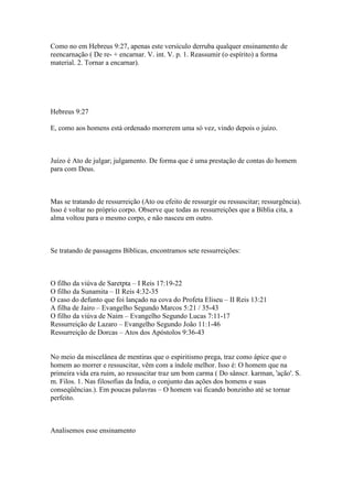 Como no em Hebreus 9:27, apenas este versículo derruba qualquer ensinamento de
reencarnação ( De re- + encarnar. V. int. V. p. 1. Reassumir (o espírito) a forma
material. 2. Tornar a encarnar).




Hebreus 9:27

E, como aos homens está ordenado morrerem uma só vez, vindo depois o juízo.



Juízo é Ato de julgar; julgamento. De forma que é uma prestação de contas do homem
para com Deus.



Mas se tratando de ressurreição (Ato ou efeito de ressurgir ou ressuscitar; ressurgência).
Isso é voltar no próprio corpo. Observe que todas as ressurreições que a Bíblia cita, a
alma voltou para o mesmo corpo, e não nasceu em outro.



Se tratando de passagens Bíblicas, encontramos sete ressurreições:



O filho da viúva de Saretpta – I Reis 17:19-22
O filho da Sunamita – II Reis 4:32-35
O caso do defunto que foi lançado na cova do Profeta Eliseu – II Reis 13:21
A filha de Jairo – Evangelho Segundo Marcos 5:21 / 35-43
O filho da viúva de Naim – Evangelho Segundo Lucas 7:11-17
Ressurreição de Lazaro – Evangelho Segundo João 11:1-46
Ressurreição de Dorcas – Atos dos Apóstolos 9:36-43


No meio da miscelânea de mentiras que o espiritismo prega, traz como ápice que o
homem ao morrer e ressuscitar, vêm com a índole melhor. Isso é: O homem que na
primeira vida era ruim, ao ressuscitar traz um bom carma ( Do sânscr. karman, 'ação'. S.
m. Filos. 1. Nas filosofias da Índia, o conjunto das ações dos homens e suas
conseqüências.). Em poucas palavras – O homem vai ficando bonzinho até se tornar
perfeito.



Analisemos esse ensinamento
 