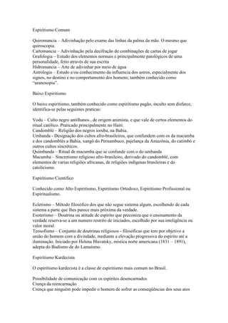 Espiritismo Comum

Quiromancia – Adivinhação pelo exame das linhas da palma da mão. O mesmo que
quiroscopia.
Cartomancia – Adivinhação pela decifração de combinações de cartas de jogar
Grafologia – Estudo dos elementos normais e principalmente patológicos de uma
personalidade, feito através de sua escrita
Hidromancia – Arte de adivinhar por meio de água
Astrologia – Estudo e/ou conhecimento da influencia dos astros, especialmente dos
signos, no destino e no comportamento dos homens; também conhecido como
“uranosopia”.

Baixo Espiritismo

O baixo espiritismo, também conhecido como espiritismo pagão, inculto sem disfarce,
identifica-se pelas seguintes praticas:

Vodu – Culto negro antilhanos , de origem animista, e que vale de certos elementos do
ritual católico. Praticado principalmente no Haiti.
Candomblé – Religião dos negros ioruba, na Bahia.
Umbanda - Designação dos cultos afro-brasileiros, que confundem com os da macumba
e dos candomblés a Bahia, xangô do Pernambuco, pajelança da Amazônia, do catimbó e
outros cultos sincréticos.
Quimbanda – Ritual de macumba que se confunde com o do umbanda
Macumba – Sincretismo religioso afro-brasileiro, derivado do candomblé, com
elementos de varias religiões africanas, de religiões indígenas brasileiras e do
catolicismo.

Espiritismo Cientifico

Conhecido como Alto Espiritismo, Espiritismo Ortodoxo, Espiritismo Profissional ou
Espiritualismo.

Ecletismo – Método filosófico dos que não segue sistema algum, escolhendo de cada
sistema a parte que lhes parece mais próxima da verdade.
Esoterismo – Doutrina ou atitude de espírito que preconiza que o ensinamento da
verdade reserva-se a um numero restrito de iniciados, escolhido por sua inteligência ou
valor moral.
Teosofismo – Conjunto de doutrinas religiosos - filosóficas que tem por objetivo a
união do homem com a divindade, mediante a elevação progressiva do espírito até a
iluminação. Iniciado por Helena Blavatsky, mística norte americana (1831 – 1891),
adepta do Budismo de do Lamaísmo.

Espiritismo Kardecista

O espiritismo kardecista é a classe de espiritismo mais comum no Brasil.

Possibilidade de comunicação com os espíritos desencarnados
Crença da reencarnação
Crença que ninguém pode impedir o homem de sofrer as conseqüências dos seus atos
 