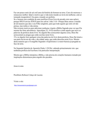 Faz um pouco mais de seis mil anos de história do homem na terra. Caso ele morresse e
renascesse melhor. Qual o motivo que a vida neste mundo ao invés de melhorar, está se
tornando insuportável. Era para o mundo ser perfeito.
Se o homem tem condição de auto justificar (Ficar livre do pecado com suas ações),
porque DEUS enviou JESUS para nos salvar. João 3:16 - Porque Deus amou o mundo
de tal maneira que deu o seu Filho unigênito, para que todo aquele que nele crê não
pereça, mas tenha a vida eterna.
Não existem motivos para adicionar nenhuma vírgula a Bíblia Sagrada uma vez que Ela
mesma faz forte advertência. Apocalipse 22: 18 Eu testifico a todo aquele que ouvir as
palavras da profecia deste livro: Se alguém lhes acrescentar alguma coisa, Deus lhe
acrescentará as pragas que estão escritas neste livro;
19 e se alguém tirar qualquer coisa das palavras do livro desta profecia, Deus lhe tirará a
sua parte da árvore da vida, e da cidade santa, que estão descritas neste livro. Mostra
desta maneira que o Evangelho Segundo o Espiritismo é a maior heresia já pregada na
face da terra.

Na Segunda Epistola do Apostolo Pedro 1:20 Diz: sabendo primeiramente isto: que
nenhuma profecia da Escritura é de particular interpretação.

Mostra que a Bíblia interpreta a Bíblia, e não precisa de corações humanos tomado por
inspirações demoníacas para engodo dos pecados.



Jesus te ama



Presbítero Robson Colaço de Lucena


Visite o site:
http://missaoamerica.googlepages.com
 