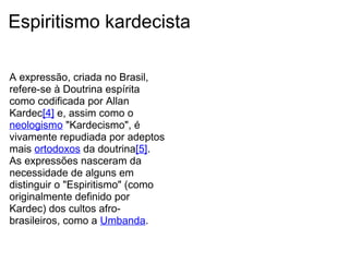 Espiritismo kardecista   A expressão, criada no Brasil, refere-se à Doutrina espírita como codificada por Allan Kardec [4]  e, assim como o  neologismo  "Kardecismo", é vivamente repudiada por adeptos mais  ortodoxos  da doutrina [5] . As expressões nasceram da necessidade de alguns em distinguir o "Espiritismo" (como originalmente definido por Kardec) dos cultos afro-brasileiros, como a  Umbanda .   