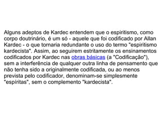   Alguns adeptos de Kardec entendem que o espiritismo, como corpo doutrinário, é um só - aquele que foi codificado por Allan Kardec - o que tornaria redundante o uso do termo "espiritismo kardecista". Assim, ao seguirem estritamente os ensinamentos codificados por Kardec nas  obras básicas  (a "Codificação"), sem a interferência de qualquer outra linha de pensamento que não tenha sido a originalmente codificada, ou ao menos prevista pelo codificador, denominam-se simplesmente "espíritas", sem o complemento "kardecista". 