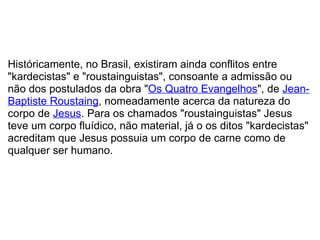   Históricamente, no Brasil, existiram ainda conflitos entre "kardecistas" e "roustainguistas", consoante a admissão ou não dos postulados da obra " Os Quatro Evangelhos ", de  Jean-Baptiste Roustaing , nomeadamente acerca da natureza do corpo de  Jesus . Para os chamados "roustainguistas" Jesus teve um corpo fluídico, não material, já o os ditos "kardecistas" acreditam que Jesus possuia um corpo de carne como de qualquer ser humano. 