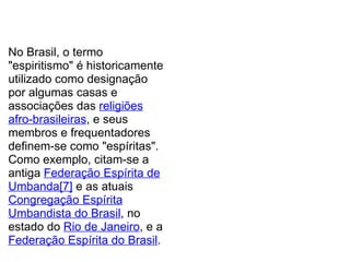   No Brasil, o termo "espiritismo" é historicamente utilizado como designação por algumas casas e associações das  religiões afro-brasileiras , e seus membros e frequentadores definem-se como "espíritas". Como exemplo, citam-se a antiga  Federação Espírita de Umbanda[7]  e as atuais  Congregação Espírita Umbandista do Brasil , no estado do  Rio de Janeiro , e a  Federação Espírita do Brasil . 