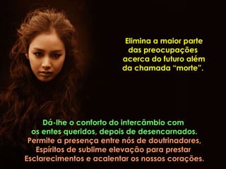 Elimina a maior parte das preocupações  acerca do futuro além da chamada “morte”.  Dá-lhe o conforto do intercâmbio com  os entes queridos, depois de desencarnados. Permite a presença entre nós de doutrinadores, Espíritos de sublime elevação para prestar  Esclarecimentos e acalentar os nossos corações. 