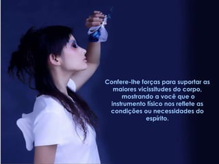Confere-lhe forças para suportar as  maiores vicissitudes do corpo,  mostrando a você que o instrumento físico nos reflete as condições ou necessidades do espírito. 