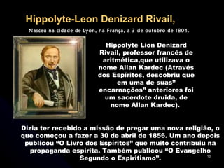 Hippolyte-Leon Denizard Rivail,   Nasceu na cidade de Lyon, na França, a 3 de outubro de 1804.  Hippolyte Líon Denizard Rivail, professor francês de aritmética,que utilizava o nome Allan Kardec (Através dos Espíritos, descobriu que em uma de suas” encarnações” anteriores foi um sacerdote druida, de nome Allan Kardec).  Dizia ter recebido a missão de pregar uma nova religião, o que começou a fazer a 30 de abril de 1856. Um ano depois publicou “O Livro dos Espíritos” que muito contribuiu na propaganda espírita. Também publicou “O Evangelho Segundo o Espiritismo”. 