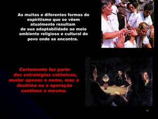 Certamente faz parte das estratégias satânicas, mudar apenas o nome, mas a  doutrina ou a operação continua a mesma.  As muitas e diferentes formas do espiritismo que se vêem atualmente resultam  de sua adaptabilidade ao meio ambiente religioso e cultural do povo onde se encontra.   