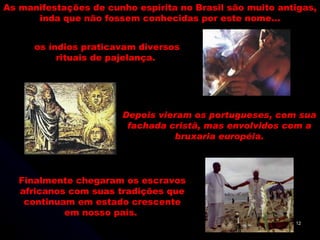 As manifestações de cunho espírita no Brasil são muito antigas, inda que não fossem conhecidas por este nome... Depois vieram os portugueses, com sua fachada cristã, mas envolvidos com a bruxaria européia. Finalmente chegaram os escravos africanos com suas tradições que continuam em estado crescente em nosso país.  os índios praticavam diversos rituais de pajelança.  