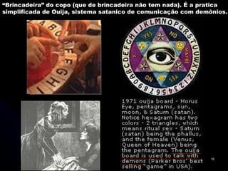 “ Brincadeira” do copo (que de brincadeira não tem nada). É a pratica simplificada de Ouija, sistema satanico de comunicação com demônios. 