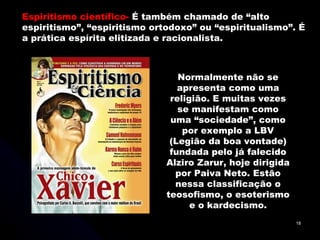 Espiritismo científico-  É também chamado de “alto espiritismo”, “espiritismo ortodoxo” ou “espiritualismo”. É a prática espírita elitizada e racionalista.  Normalmente não se apresenta como uma religião. E muitas vezes se manifestam como uma “sociedade”, como por exemplo a LBV (Legião da boa vontade) fundada pelo já falecido Alziro Zarur, hoje dirigida por Paiva Neto. Estão nessa classificação o teosofismo, o esoterismo e o kardecismo. 