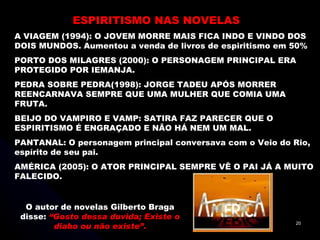 ESPIRITISMO NAS NOVELAS A VIAGEM (1994): O JOVEM MORRE MAIS FICA INDO E VINDO DOS DOIS MUNDOS. Aumentou a venda de livros de espiritismo em 50% PORTO DOS MILAGRES (2000): O PERSONAGEM PRINCIPAL ERA PROTEGIDO POR IEMANJA. PEDRA SOBRE PEDRA(1998): JORGE TADEU APÓS MORRER REENCARNAVA SEMPRE QUE UMA MULHER QUE COMIA UMA FRUTA. BEIJO DO VAMPIRO E VAMP: SATIRA FAZ PARECER QUE O ESPIRITISMO É ENGRAÇADO E NÃO HÁ NEM UM MAL. PANTANAL: O personagem principal conversava com o Veio do Rio, espírito de seu pai. AMÉRICA (2005): O ATOR PRINCIPAL SEMPRE VÊ O PAI JÁ A MUITO FALECIDO. O autor de novelas Gilberto Braga disse:  “Gosto dessa duvida; Existe o diabo ou não existe”. 