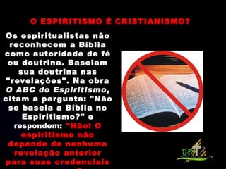 O ESPIRITISMO É CRISTIANISMO? Os espiritualistas não reconhecem a Bíblia como autoridade de fé ou doutrina. Baseiam sua doutrina nas "revelações". Na obra  O ABC do Espiritismo , citam a pergunta: "Não se baseia a Bíblia no Espiritismo?" e  respondem :  "Não! O espiritismo não depende de nenhuma revelação anterior para suas credenciais e provas." 
