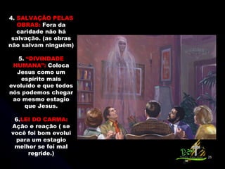 4.  SALVAÇÃO PELAS OBRAS:  Fora da caridade não há salvação. (as obras não salvam ninguém) 5.  “DIVINDADE HUMANA”:  Coloca Jesus como um espírito mais evoluído e que todos nós podemos chegar ao mesmo estagio que Jesus.   6. LEI DO CARMA:  Ação e reação ( se você foi bom evolui para um estagio melhor se foi mal regride.) 