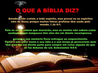 Amados, não creiais a todo espírito, mas provai se os espíritos vêm de Deus; porque muitos falsos profetas têm saído pelo mundo. I Jo 4:1. O QUE A BÍBLIA DIZ? Pois os vivos sabem que morrerão, mas os mortos não sabem coisa nenhuma, nem tampouco têm eles daí em diante recompensa;  porque a sua memória ficou entregue ao esquecimento. Tanto o seu amor como o seu ódio e a sua inveja já pereceram; nem têm eles daí em diante parte para sempre em coisa alguma do que se faz debaixo do sol. Eclesiastes 9:5-6 E não é de admirar, porquanto o próprio Satanás se disfarça em anjo de luz. II Cor. 11:14   