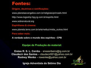 Fontes: Origem, doutrinas e ramificações: www.planetaevangelico.com.br/religioes/princadv.html http://www.logoshp.hpg.ig.com.br/espirits.html www.sobrenatural.org  Espiritismo & cinema: www.planeta.terra.com.br/arte/netluz/midia_outros.html Para saber mais: A verdade sobre o mundo dos espíritos - CPB Equipe de Produção do material: Enéas R. S. L. Corrêa  -  [email_address] Claudecir dos Santos  –  [email_address] Rodney Wenke  –  [email_address] Igreja Adventista do Sétimo Dia  
