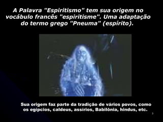 A Palavra "Espiritismo" tem sua origem no vocábulo francês "espiritisme". Uma adaptação do termo grego "Pneuma" (espírito).  Sua origem faz parte da tradição de vários povos, como os egípcios, caldeus, assírios, Babilônia, hindus, etc.  