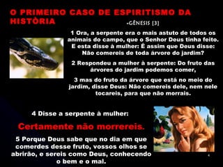 »GÊNESIS [3] 1 Ora, a serpente era o mais astuto de todos os animais do campo, que o Senhor Deus tinha feito. E esta disse à mulher: É assim que Deus disse: Não comereis de toda árvore do jardim? 2 Respondeu a mulher à serpente: Do fruto das árvores do jardim podemos comer, 3 mas do fruto da árvore que está no meio do jardim, disse Deus: Não comereis dele, nem nele tocareis, para que não morrais. 4 Disse a serpente à mulher:  Certamente não morrereis . 5 Porque Deus sabe que no dia em que comerdes desse fruto, vossos olhos se abrirão, e sereis como Deus, conhecendo o bem e o mal. O PRIMEIRO CASO DE ESPIRITISMO DA HISTÒRIA 